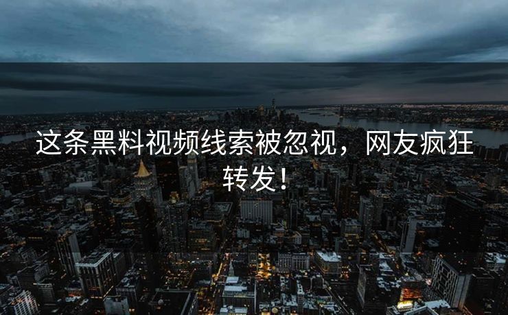 这条黑料视频线索被忽视，网友疯狂转发！