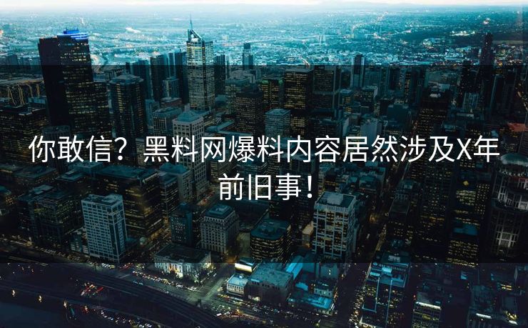 你敢信？黑料网爆料内容居然涉及X年前旧事！