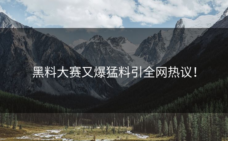 黑料大赛又爆猛料引全网热议！