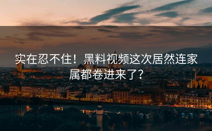 实在忍不住！黑料视频这次居然连家属都卷进来了？
