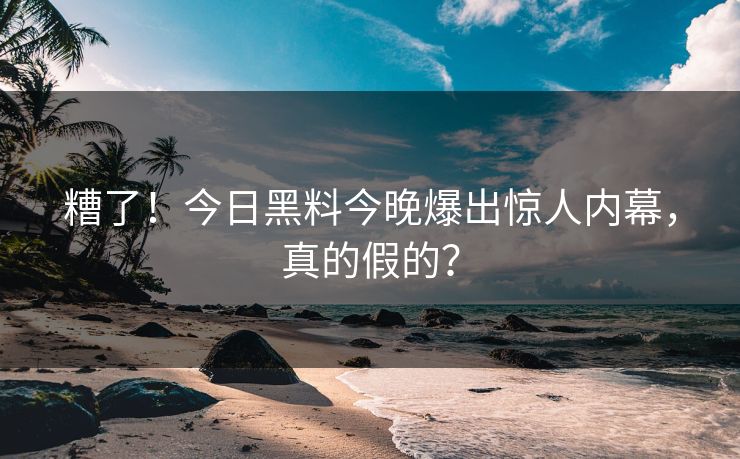 糟了！今日黑料今晚爆出惊人内幕，真的假的？