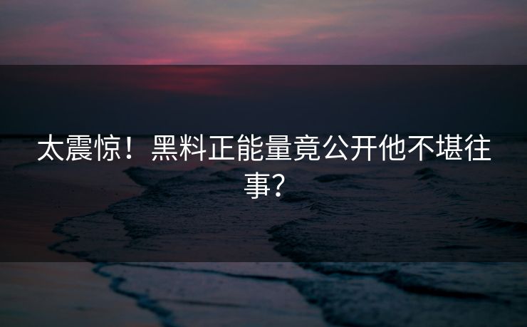 太震惊！黑料正能量竟公开他不堪往事？