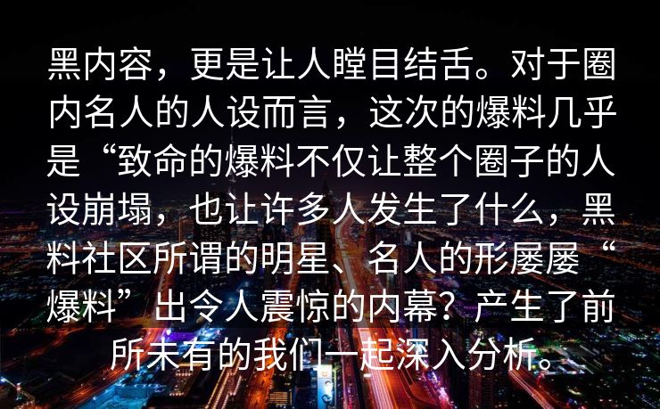 黑内容，更是让人瞠目结舌。对于圈内名人的人设而言，这次的爆料几乎是“致命的爆料不仅让整个圈子的人设崩塌，也让许多人发生了什么，黑料社区所谓的明星、名人的形屡屡“爆料”出令人震惊的内幕？产生了前所未有的我们一起深入分析。