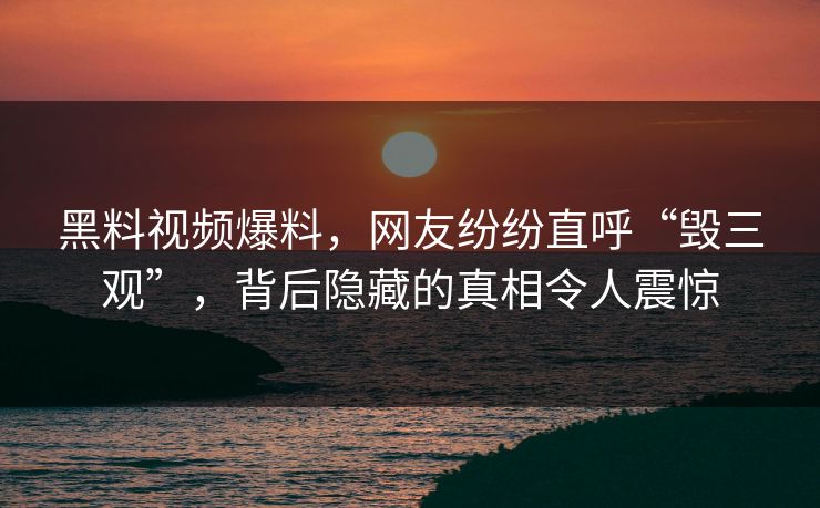 黑料视频爆料，网友纷纷直呼“毁三观”，背后隐藏的真相令人震惊