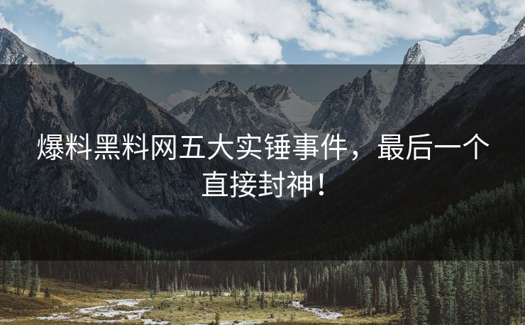 爆料黑料网五大实锤事件，最后一个直接封神！