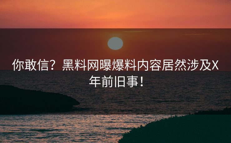 你敢信？黑料网曝爆料内容居然涉及X年前旧事！