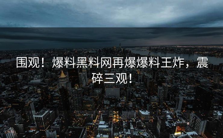 围观！爆料黑料网再爆爆料王炸，震碎三观！