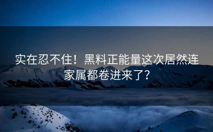 实在忍不住！黑料正能量这次居然连家属都卷进来了？