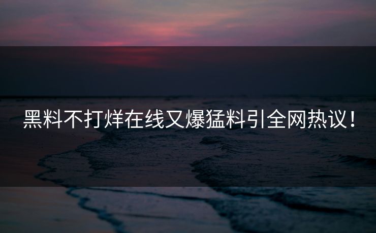 黑料不打烊在线又爆猛料引全网热议！