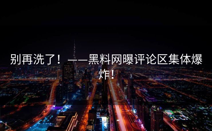 别再洗了！——黑料网曝评论区集体爆炸！