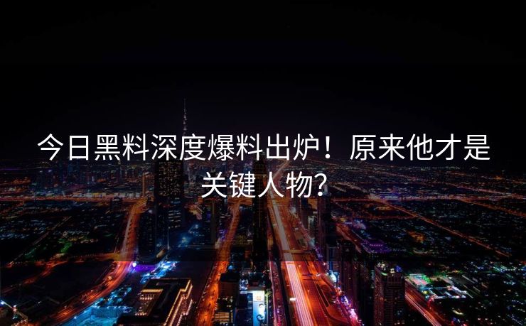 今日黑料深度爆料出炉！原来他才是关键人物？