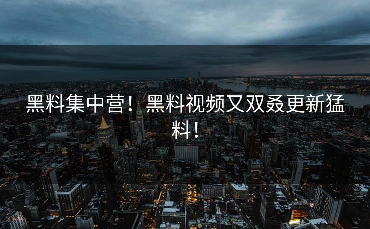 黑料集中营！黑料视频又双叒更新猛料！