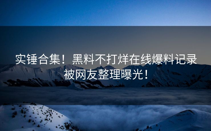 实锤合集！黑料不打烊在线爆料记录被网友整理曝光！