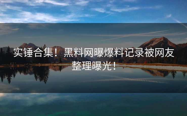实锤合集！黑料网曝爆料记录被网友整理曝光！