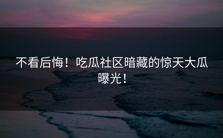 不看后悔！吃瓜社区暗藏的惊天大瓜曝光！