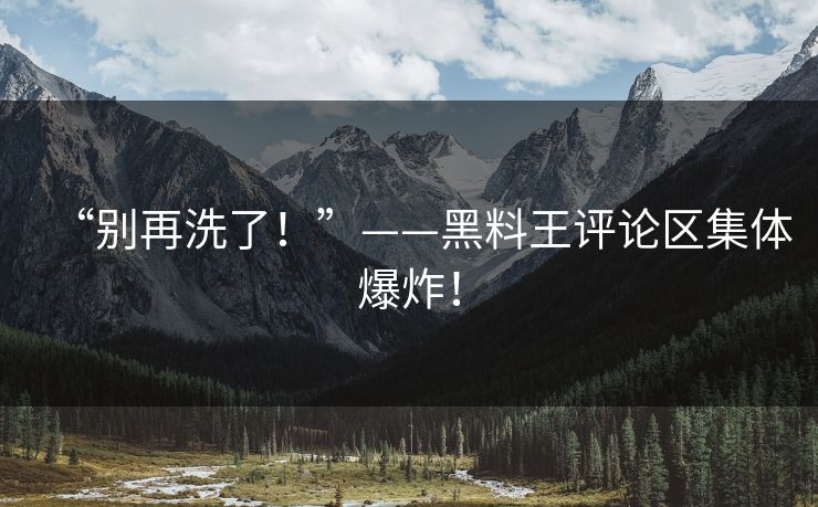 “别再洗了！”——黑料王评论区集体爆炸！
