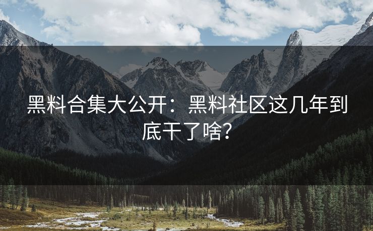 黑料合集大公开：黑料社区这几年到底干了啥？