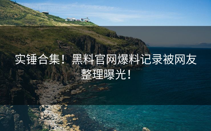 实锤合集！黑料官网爆料记录被网友整理曝光！