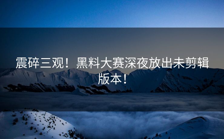 震碎三观！黑料大赛深夜放出未剪辑版本！