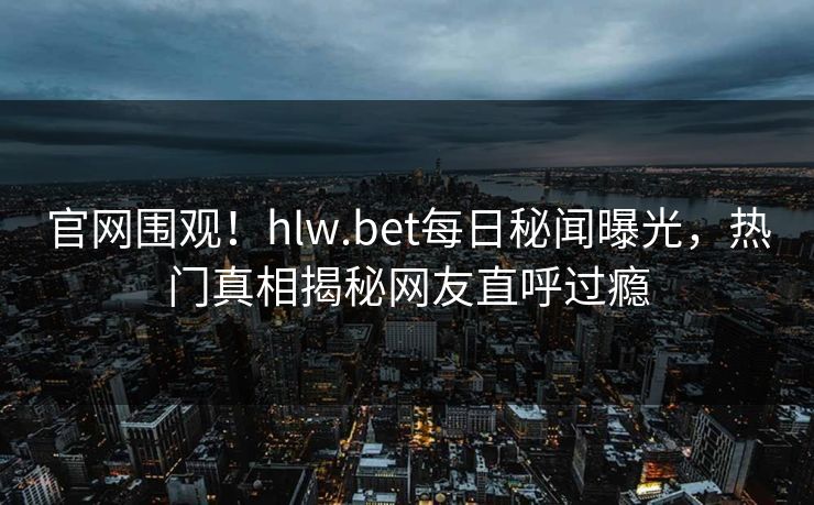 官网围观！hlw.bet每日秘闻曝光，热门真相揭秘网友直呼过瘾
