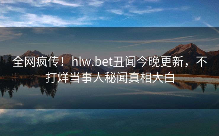 全网疯传！hlw.bet丑闻今晚更新，不打烊当事人秘闻真相大白