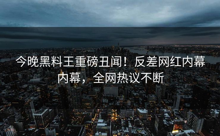 今晚黑料王重磅丑闻！反差网红内幕内幕，全网热议不断