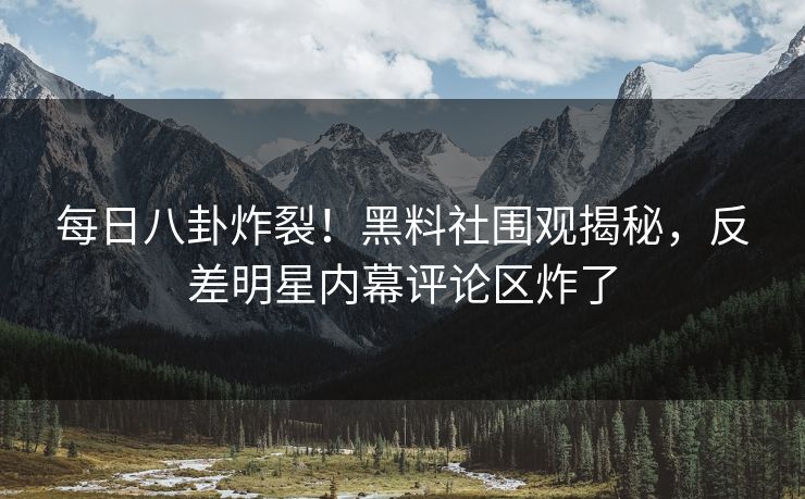 每日八卦炸裂！黑料社围观揭秘，反差明星内幕评论区炸了