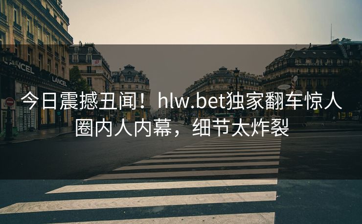 今日震撼丑闻！hlw.bet独家翻车惊人圈内人内幕，细节太炸裂