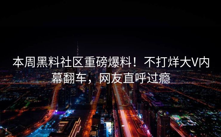 本周黑料社区重磅爆料！不打烊大V内幕翻车，网友直呼过瘾