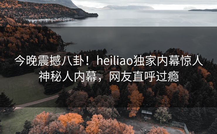 今晚震撼八卦！heiliao独家内幕惊人神秘人内幕，网友直呼过瘾