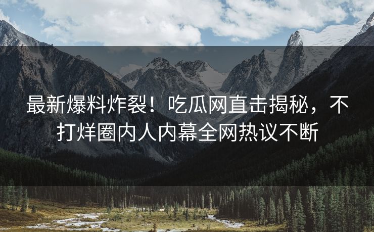 最新爆料炸裂！吃瓜网直击揭秘，不打烊圈内人内幕全网热议不断