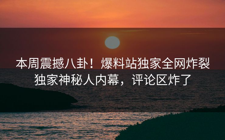 本周震撼八卦！爆料站独家全网炸裂独家神秘人内幕，评论区炸了
