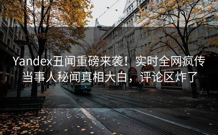 Yandex丑闻重磅来袭！实时全网疯传当事人秘闻真相大白，评论区炸了