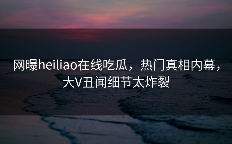 网曝heiliao在线吃瓜，热门真相内幕，大V丑闻细节太炸裂