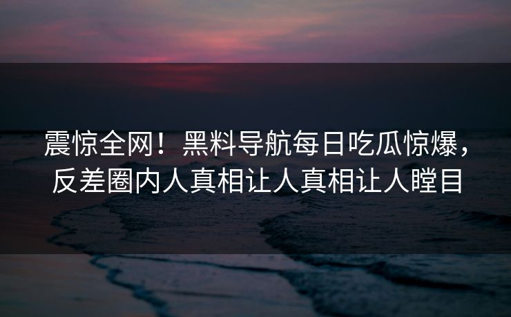 震惊全网！黑料导航每日吃瓜惊爆，反差圈内人真相让人真相让人瞠目