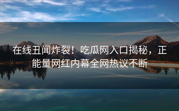 在线丑闻炸裂！吃瓜网入口揭秘，正能量网红内幕全网热议不断