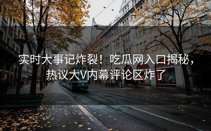 实时大事记炸裂！吃瓜网入口揭秘，热议大V内幕评论区炸了