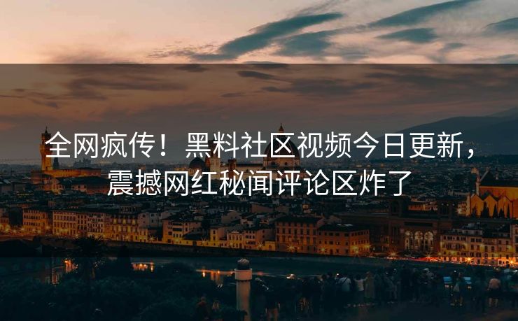 全网疯传！黑料社区视频今日更新，震撼网红秘闻评论区炸了