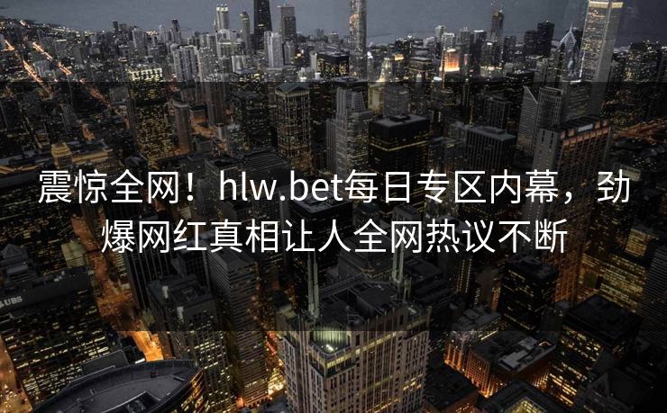 震惊全网！hlw.bet每日专区内幕，劲爆网红真相让人全网热议不断