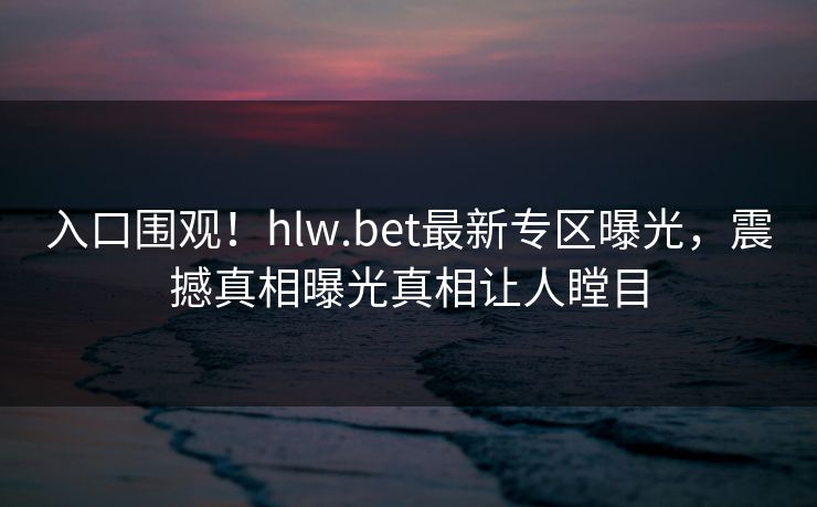 入口围观！hlw.bet最新专区曝光，震撼真相曝光真相让人瞠目