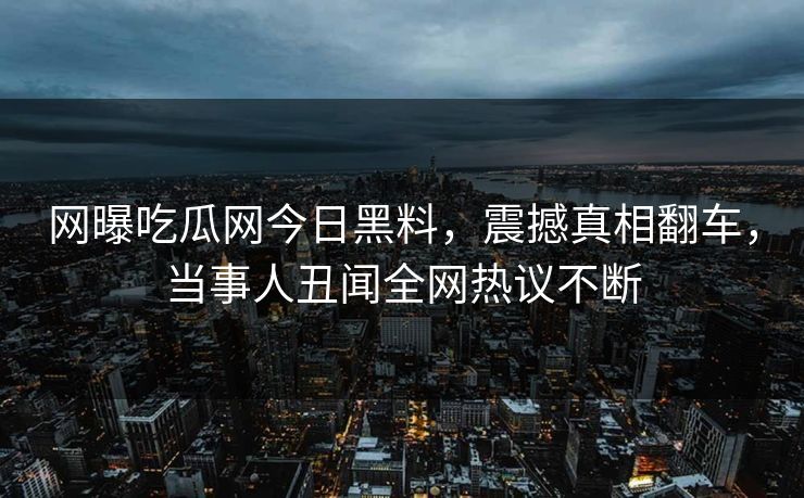 网曝吃瓜网今日黑料，震撼真相翻车，当事人丑闻全网热议不断