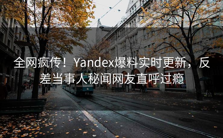 全网疯传！Yandex爆料实时更新，反差当事人秘闻网友直呼过瘾