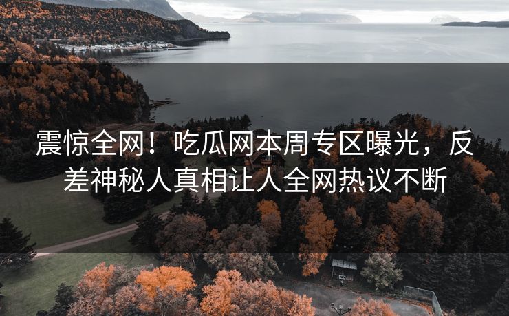 震惊全网！吃瓜网本周专区曝光，反差神秘人真相让人全网热议不断