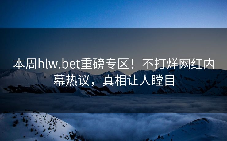 本周hlw.bet重磅专区！不打烊网红内幕热议，真相让人瞠目