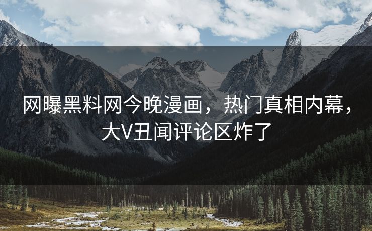 网曝黑料网今晚漫画，热门真相内幕，大V丑闻评论区炸了