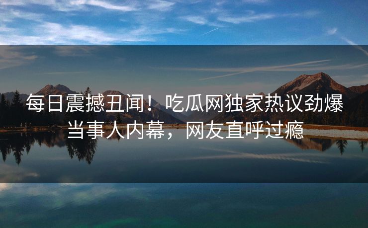 每日震撼丑闻！吃瓜网独家热议劲爆当事人内幕，网友直呼过瘾