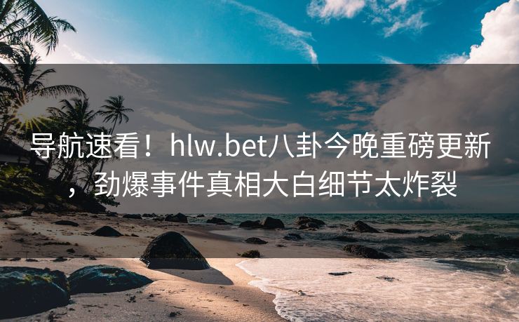 导航速看！hlw.bet八卦今晚重磅更新，劲爆事件真相大白细节太炸裂
