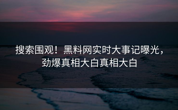 搜索围观！黑料网实时大事记曝光，劲爆真相大白真相大白
