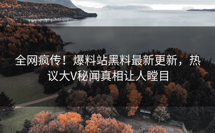 全网疯传！爆料站黑料最新更新，热议大V秘闻真相让人瞠目