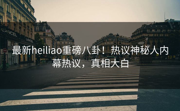 最新heiliao重磅八卦！热议神秘人内幕热议，真相大白